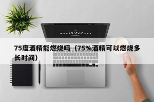 75度酒精能燃烧吗（75%酒精可以燃烧多长时间）