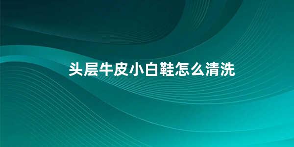 头层牛皮小白鞋怎么清洗白皮革鞋怎么清洗